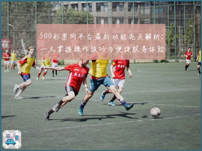 500彩票网平台最新功能亮点解析：一文掌握操作技巧与便捷服务体验