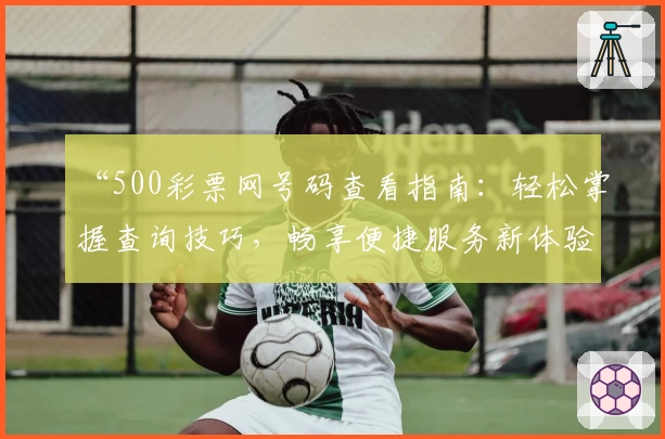 “500彩票网号码查看指南：轻松掌握查询技巧，畅享便捷服务新体验”
