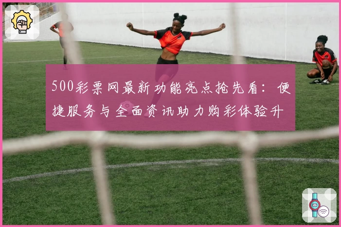 500彩票网最新功能亮点抢先看：便捷服务与全面资讯助力购彩体验升级