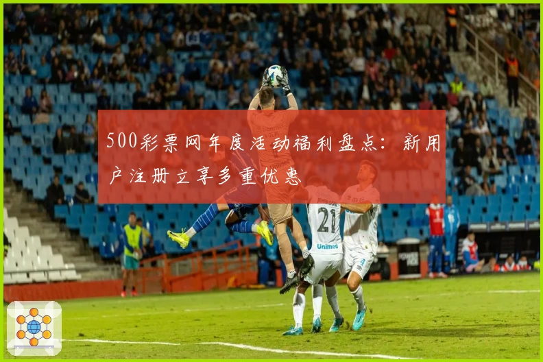 500彩票网年度活动福利盘点：新用户注册立享多重优惠