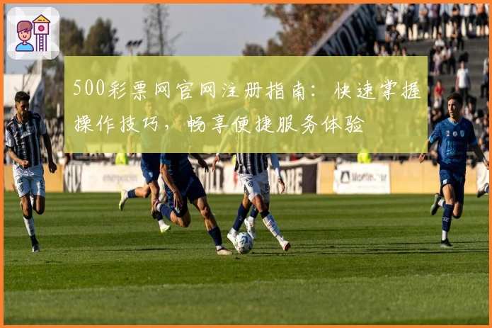 500彩票网官网注册指南：快速掌握操作技巧，畅享便捷服务体验