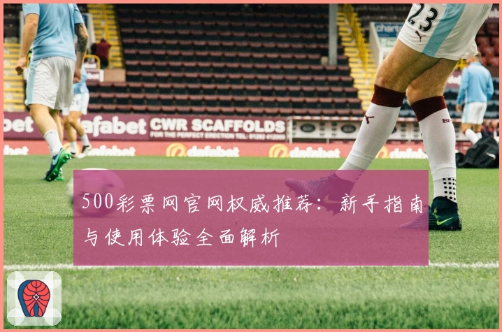 500彩票网官网权威推荐：新手指南与使用体验全面解析