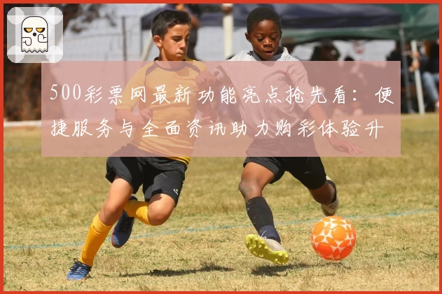 500彩票网最新功能亮点抢先看：便捷服务与全面资讯助力购彩体验升级