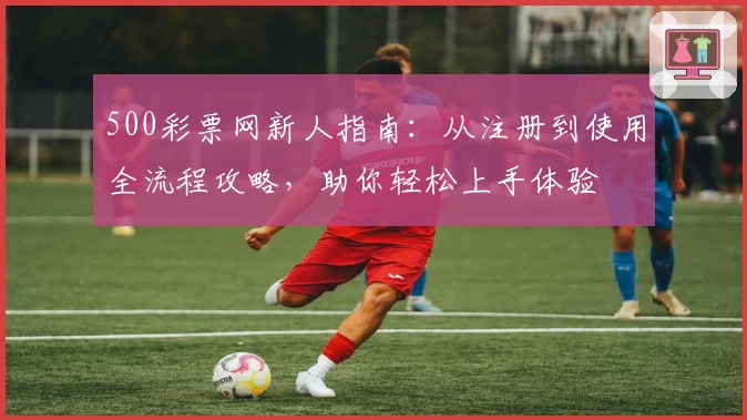 500彩票网新人指南：从注册到使用全流程攻略，助你轻松上手体验