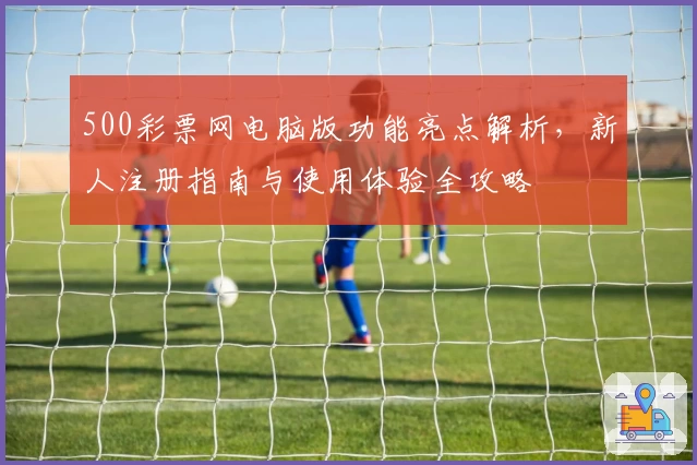 500彩票网电脑版功能亮点解析，新人注册指南与使用体验全攻略