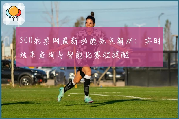500彩票网最新功能亮点解析：实时结果查询与智能化赛程提醒