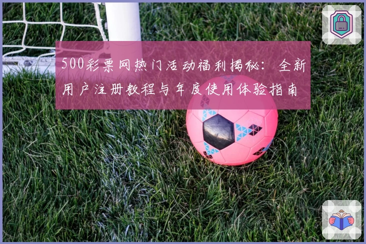 500彩票网热门活动福利揭秘：全新用户注册教程与年度使用体验指南