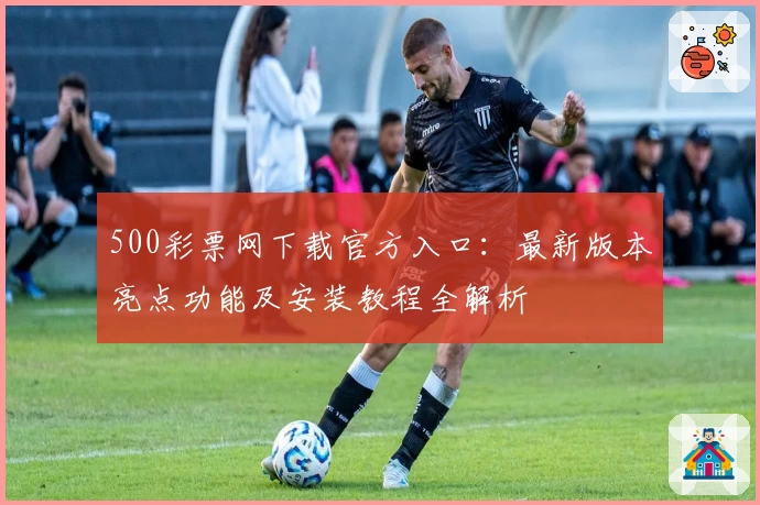 500彩票网下载官方入口：最新版本亮点功能及安装教程全解析