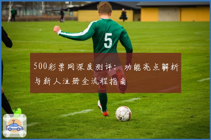 500彩票网深度测评：功能亮点解析与新人注册全流程指南
