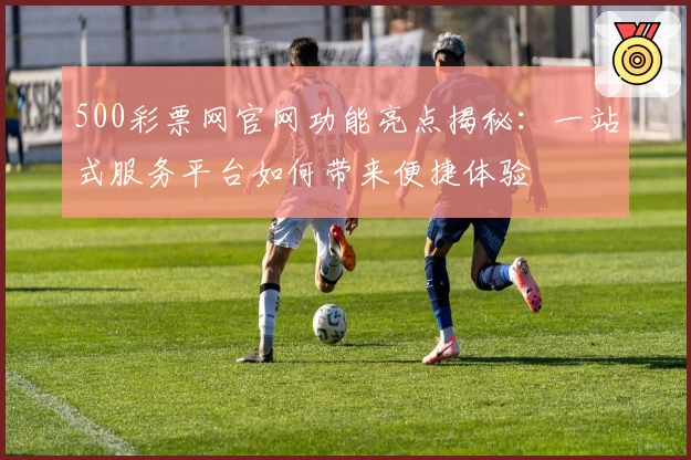 500彩票网官网功能亮点揭秘：一站式服务平台如何带来便捷体验