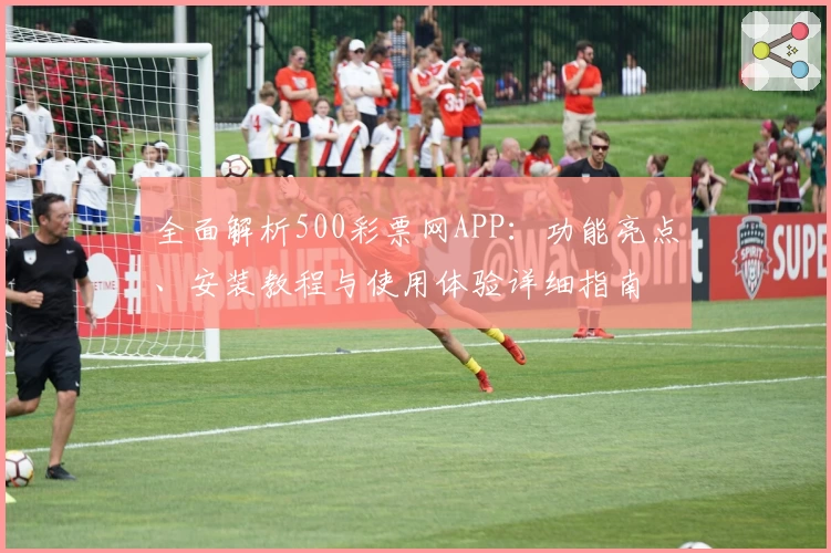 全面解析500彩票网APP：功能亮点、安装教程与使用体验详细指南