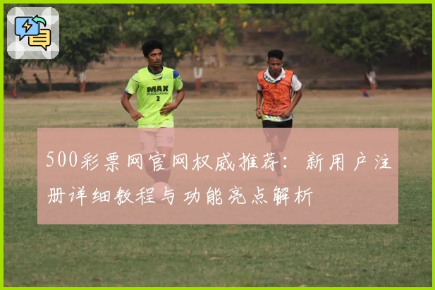 500彩票网官网权威推荐：新用户注册详细教程与功能亮点解析