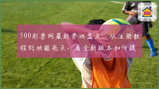 500彩票网最新资讯盘点：从注册教程到功能亮点，看全新版本如何提升用户体验