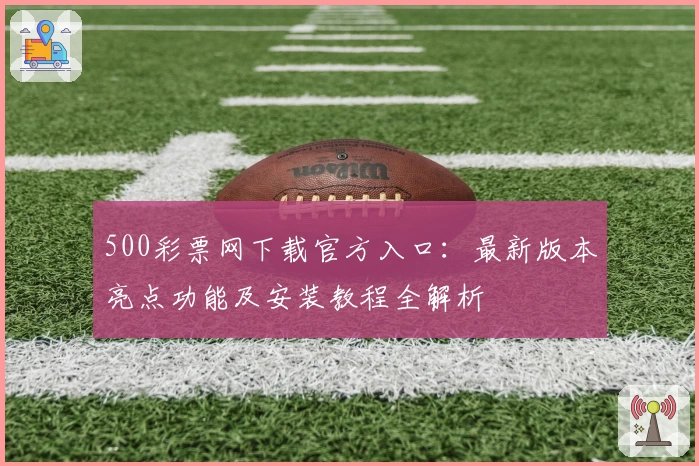 500彩票网下载官方入口:最新版本亮点功能及安装教程全解析