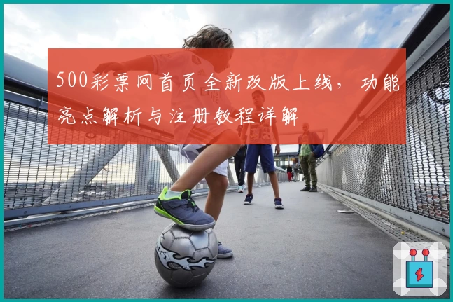 500彩票网首页全新改版上线，功能亮点解析与注册教程详解