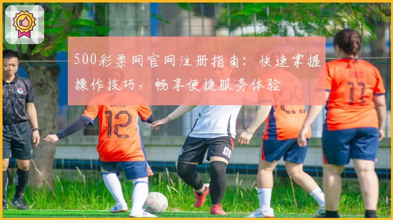 500彩票网官网注册指南：快速掌握操作技巧，畅享便捷服务体验