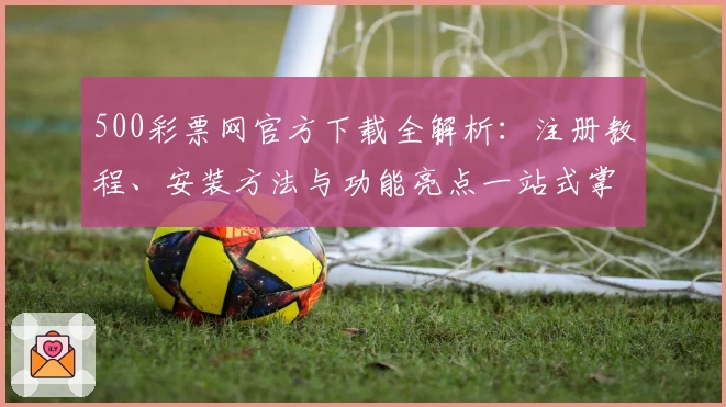 500彩票网官方下载全解析：注册教程、安装方法与功能亮点一站式掌握